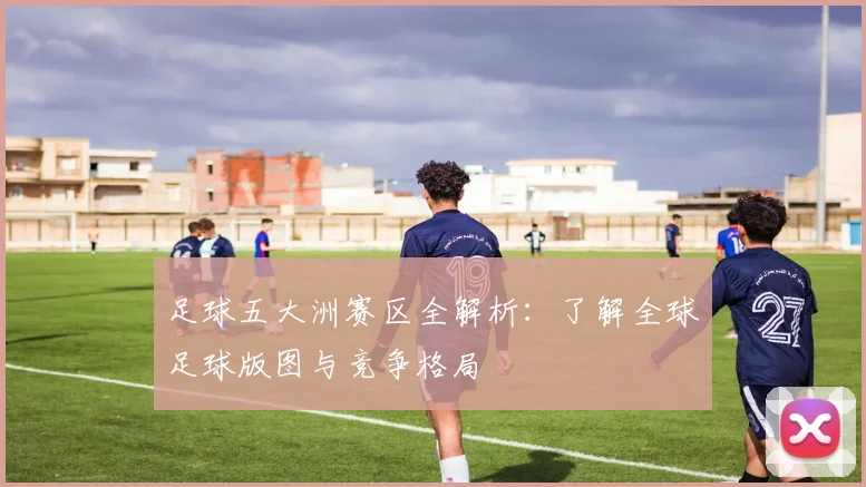 足球五大洲赛区全解析：了解全球足球版图与竞争格局