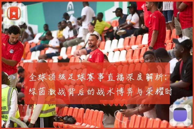 全球顶级足球赛事直播深度解析：绿茵激战背后的战术博弈与荣耀时刻