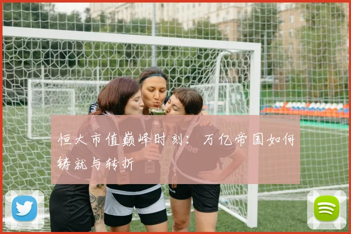 恒大市值巅峰时刻：万亿帝国如何铸就与转折